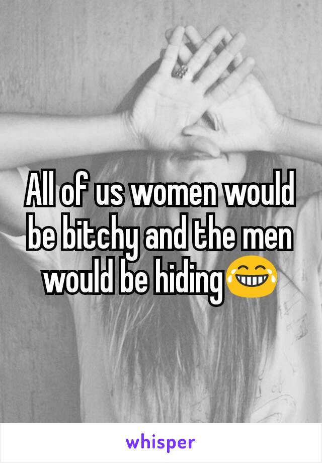 All of us women would be bitchy and the men would be hiding😂