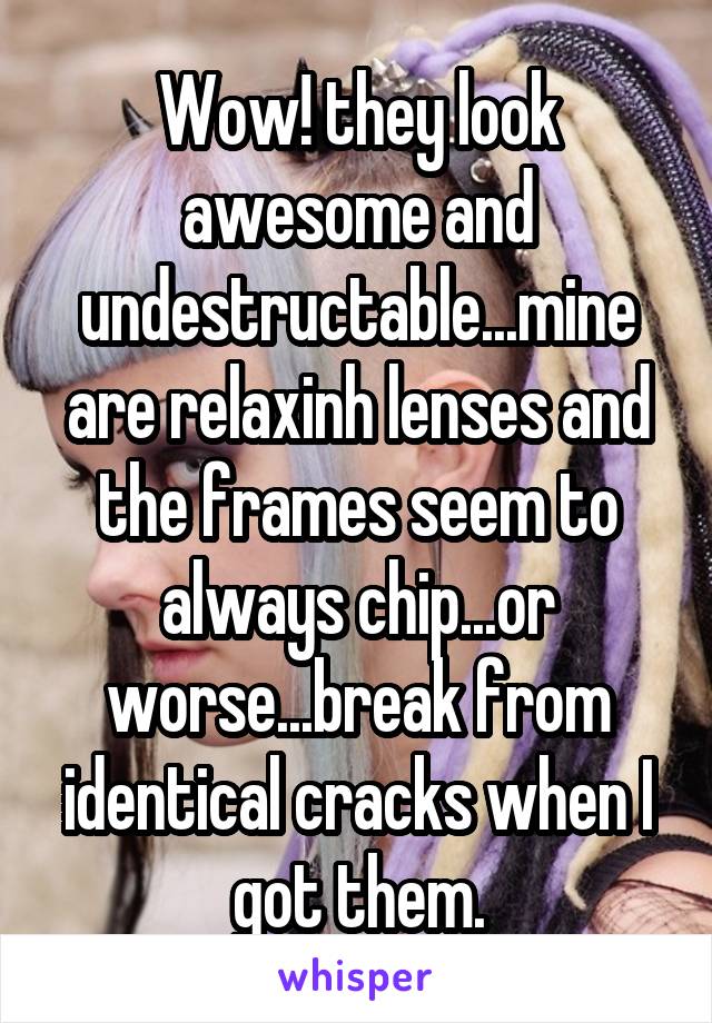 Wow! they look awesome and undestructable...mine are relaxinh lenses and the frames seem to always chip...or worse...break from identical cracks when I got them.