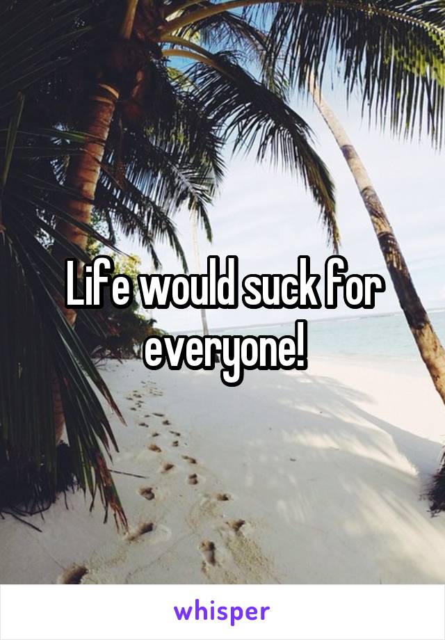 Life would suck for everyone!