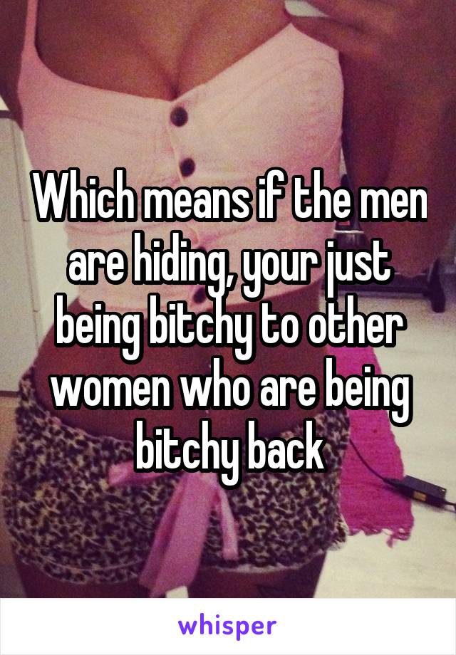 Which means if the men are hiding, your just being bitchy to other women who are being bitchy back