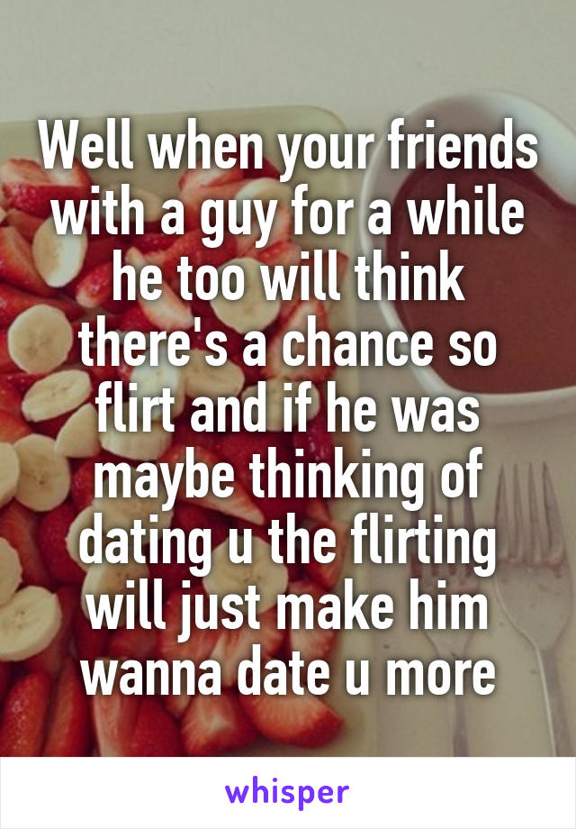 Well when your friends with a guy for a while he too will think there's a chance so flirt and if he was maybe thinking of dating u the flirting will just make him wanna date u more