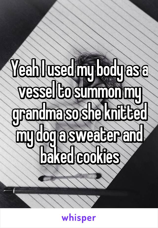 Yeah I used my body as a vessel to summon my grandma so she knitted my dog a sweater and baked cookies