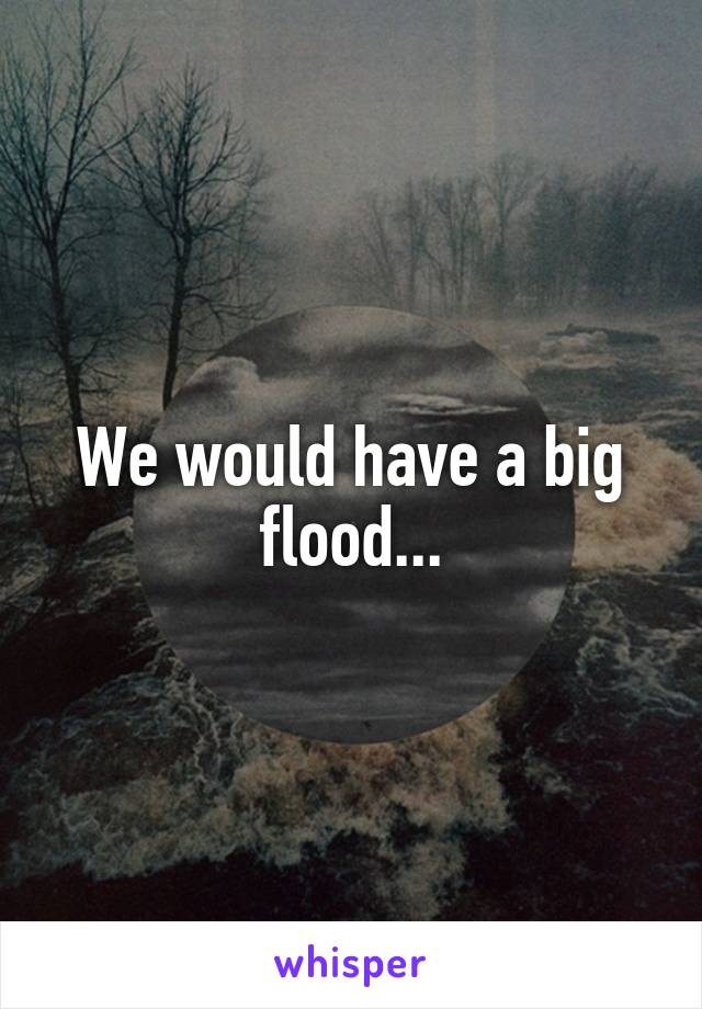 We would have a big flood...