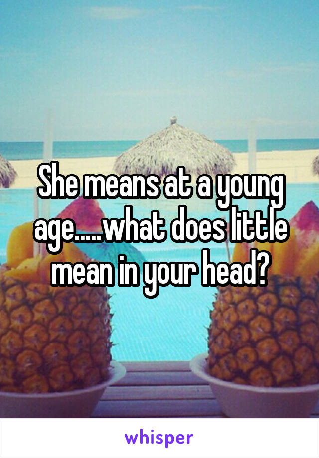 She means at a young age.....what does little mean in your head?