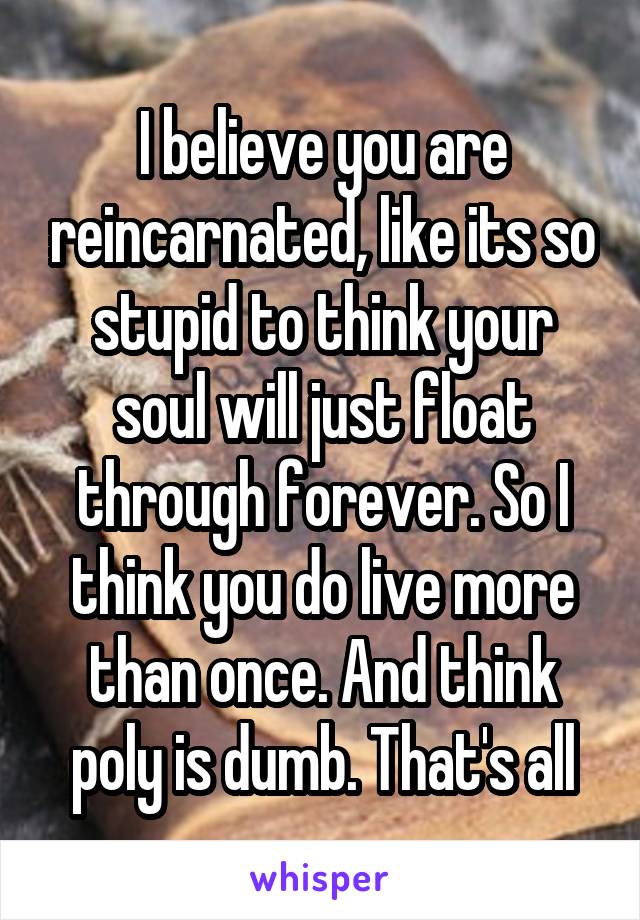 I believe you are reincarnated, like its so stupid to think your soul will just float through forever. So I think you do live more than once. And think poly is dumb. That's all