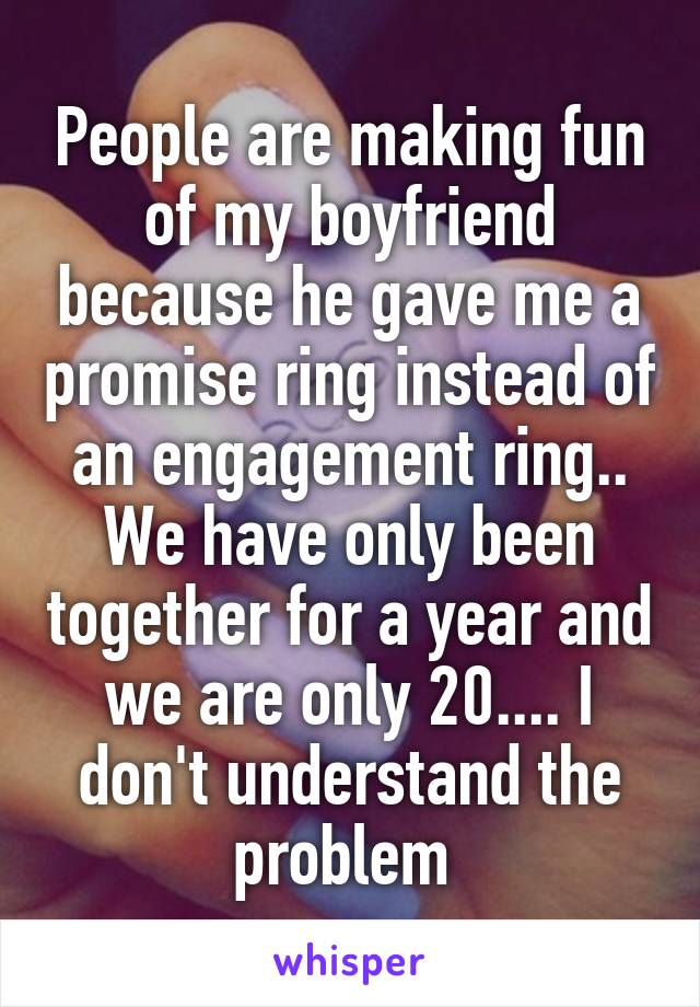 People are making fun of my boyfriend because he gave me a promise ring instead of an engagement ring.. We have only been together for a year and we are only 20.... I don't understand the problem 