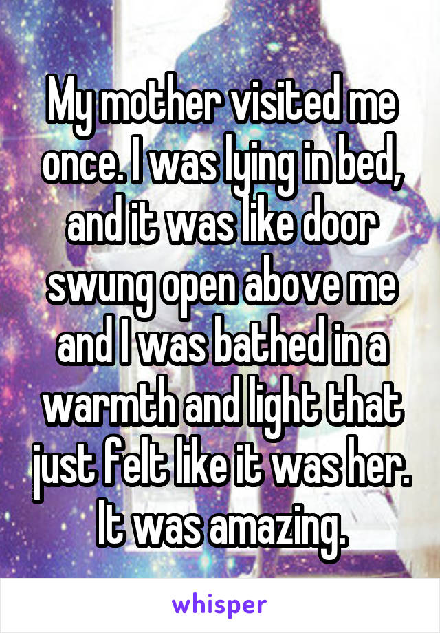 My mother visited me once. I was lying in bed, and it was like door swung open above me and I was bathed in a warmth and light that just felt like it was her. It was amazing.