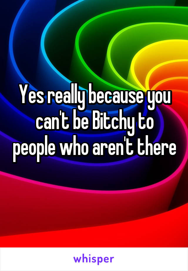 Yes really because you can't be Bitchy to people who aren't there 