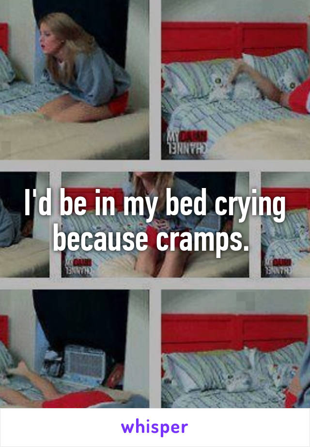 I'd be in my bed crying because cramps. 