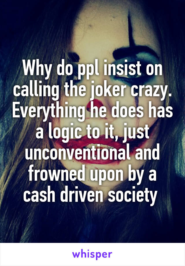 Why do ppl insist on calling the joker crazy. Everything he does has a logic to it, just unconventional and frowned upon by a cash driven society 