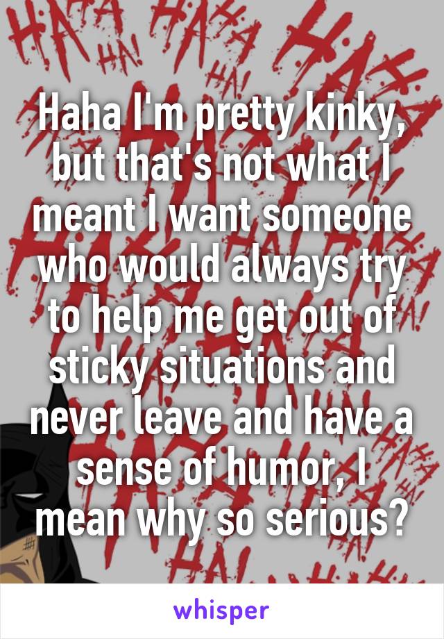 Haha I'm pretty kinky, but that's not what I meant I want someone who would always try to help me get out of sticky situations and never leave and have a sense of humor, I mean why so serious?