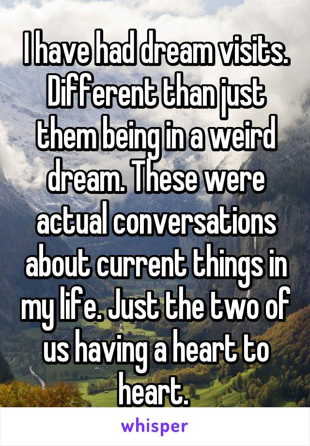 I have had dream visits. Different than just them being in a weird dream. These were actual conversations about current things in my life. Just the two of us having a heart to heart. 