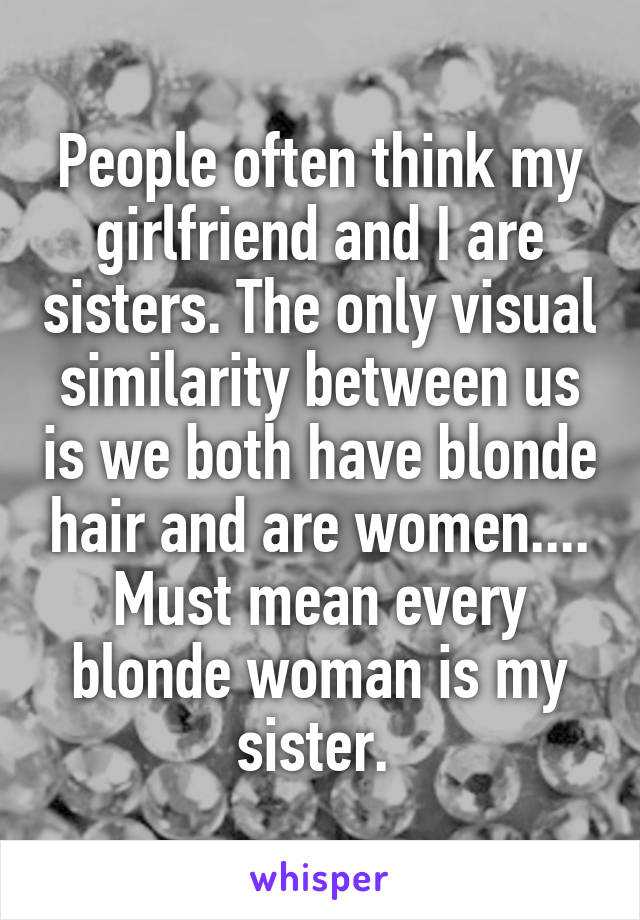 People often think my girlfriend and I are sisters. The only visual similarity between us is we both have blonde hair and are women.... Must mean every blonde woman is my sister. 