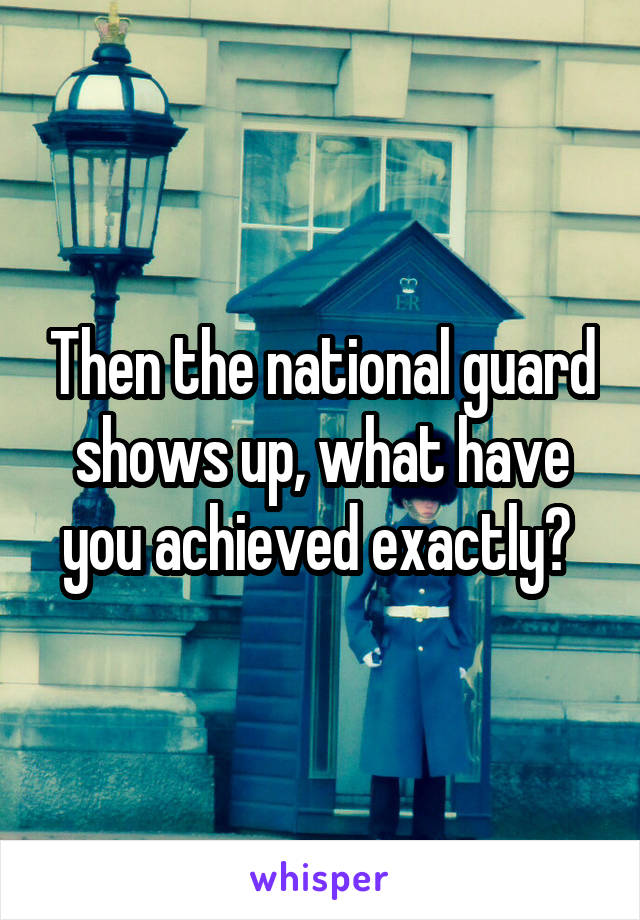 Then the national guard shows up, what have you achieved exactly? 