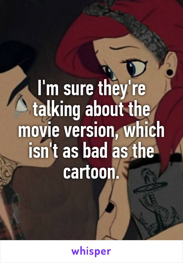 I'm sure they're talking about the movie version, which isn't as bad as the cartoon.