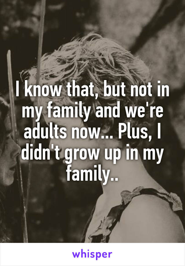 I know that, but not in my family and we're adults now... Plus, I didn't grow up in my family..