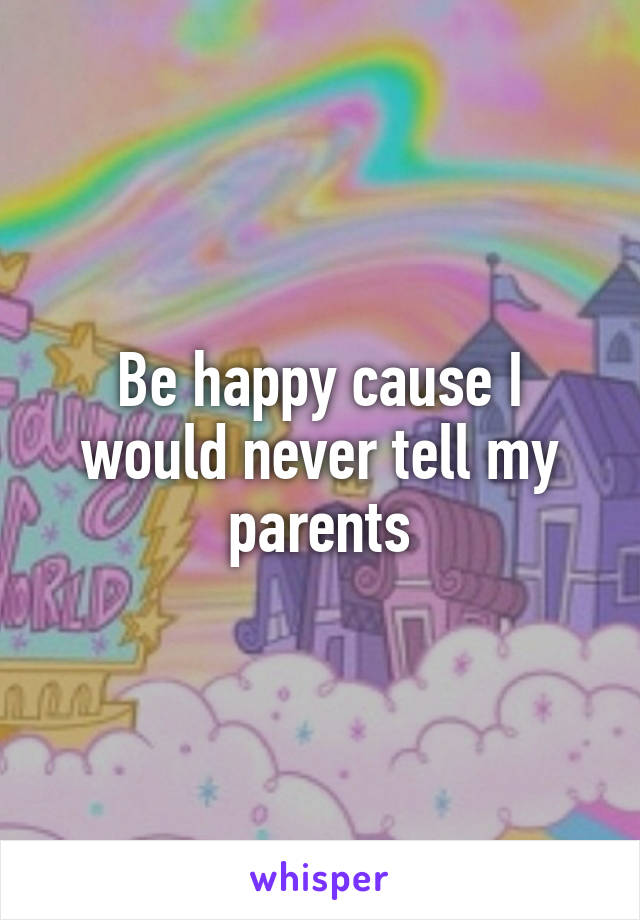 Be happy cause I would never tell my parents