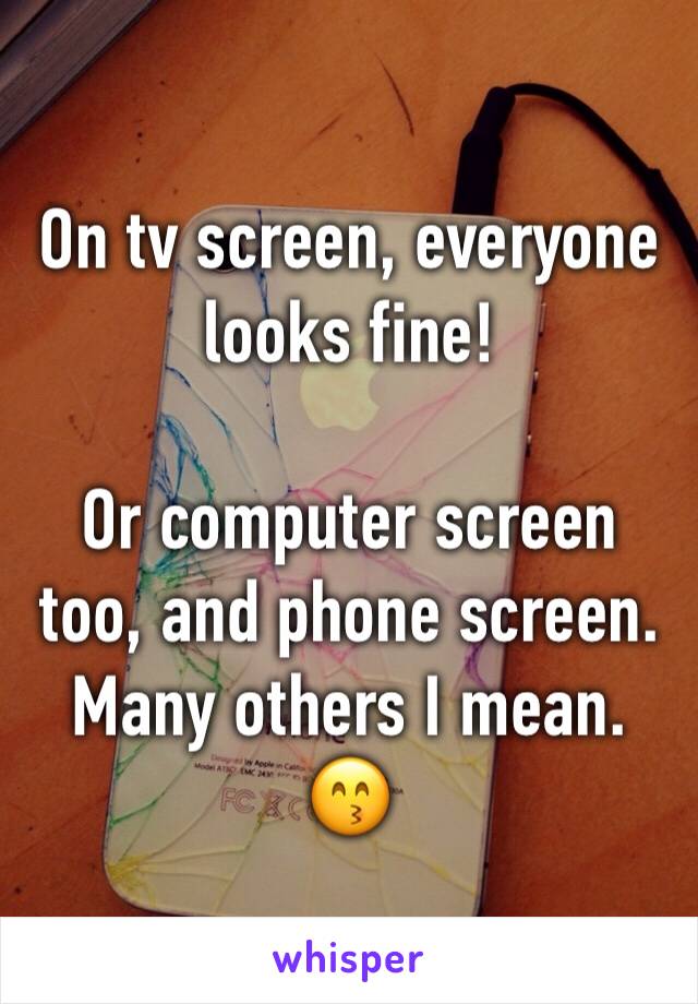 On tv screen, everyone looks fine! 

Or computer screen too, and phone screen. Many others I mean. 😙