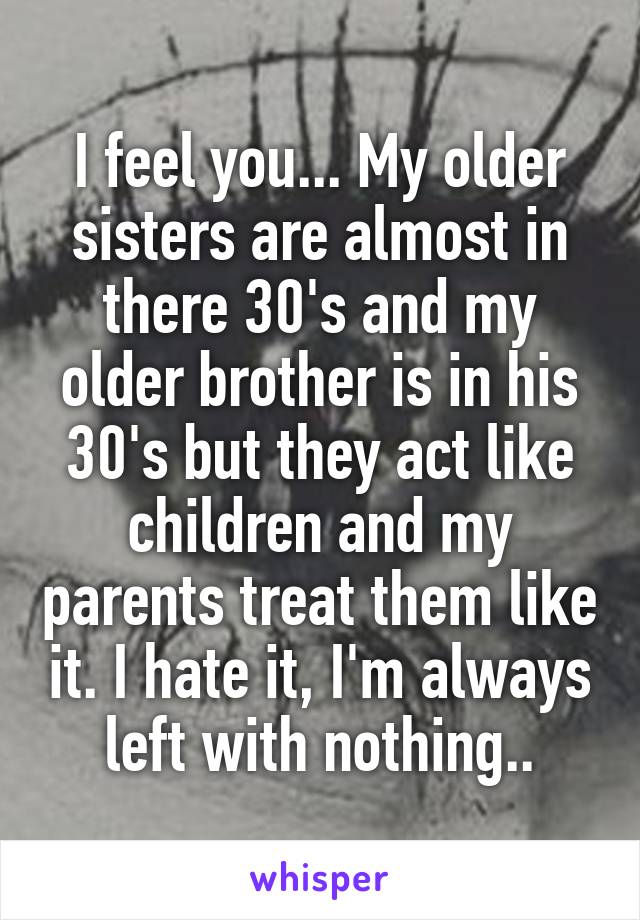 I feel you... My older sisters are almost in there 30's and my older brother is in his 30's but they act like children and my parents treat them like it. I hate it, I'm always left with nothing..