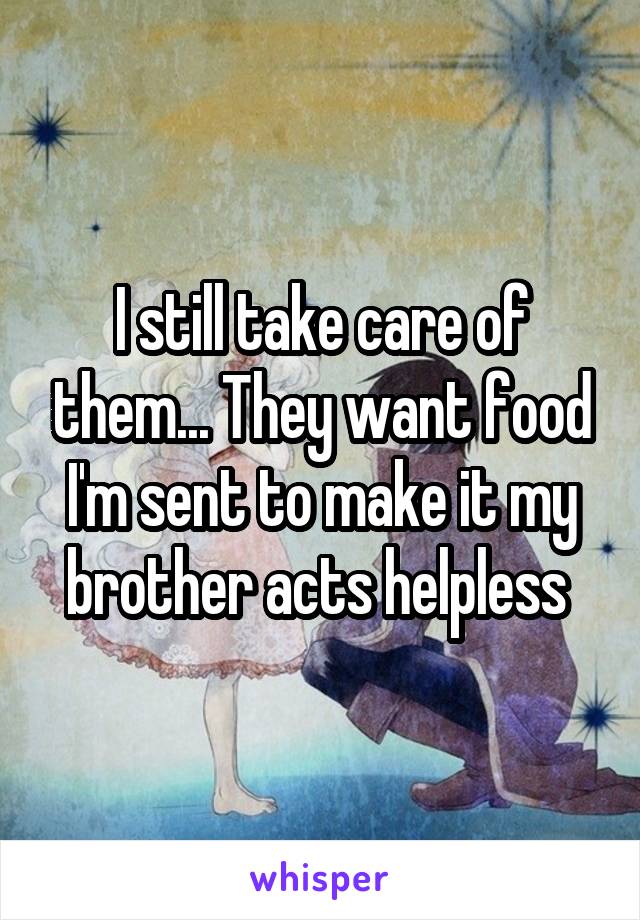 I still take care of them... They want food I'm sent to make it my brother acts helpless 