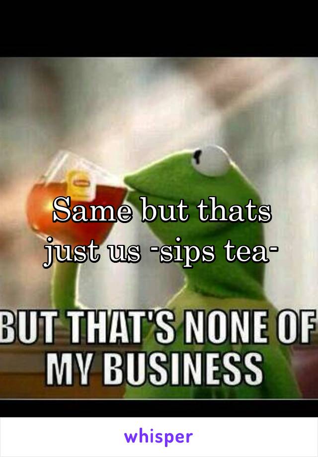 Same but thats just us -sips tea-