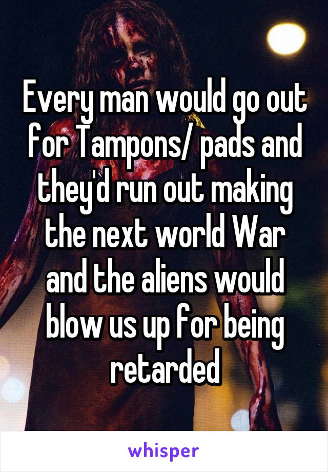 Every man would go out for Tampons/ pads and they'd run out making the next world War and the aliens would blow us up for being retarded