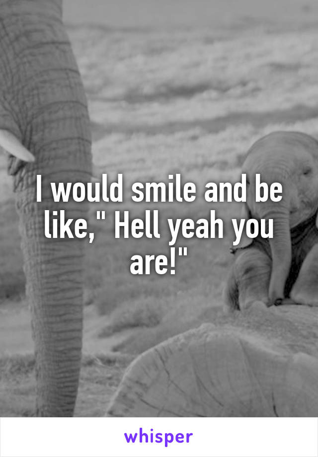 I would smile and be like," Hell yeah you are!"