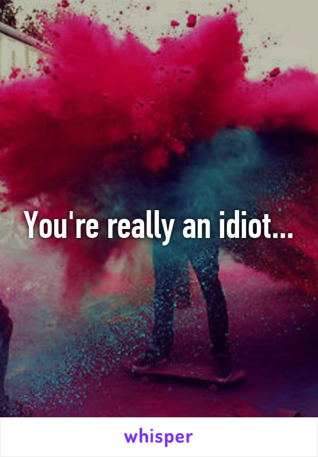 You're really an idiot...