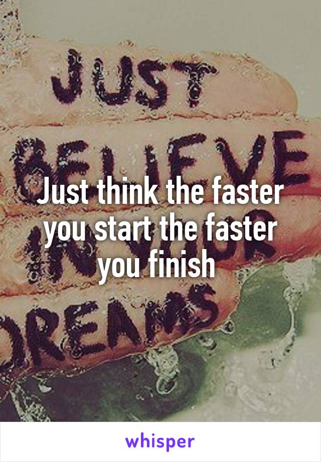 Just think the faster you start the faster you finish 