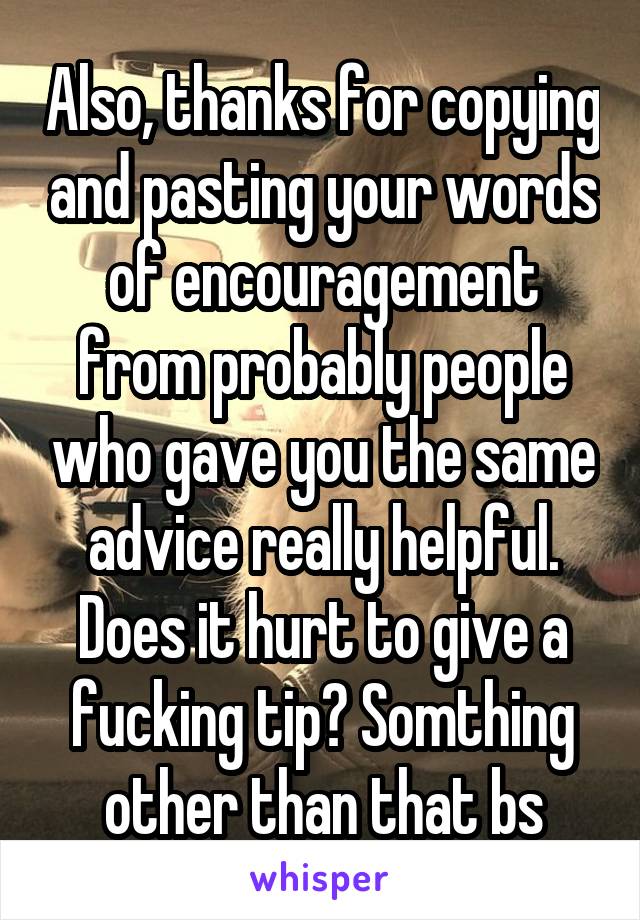 Also, thanks for copying and pasting your words of encouragement from probably people who gave you the same advice really helpful. Does it hurt to give a fucking tip? Somthing other than that bs