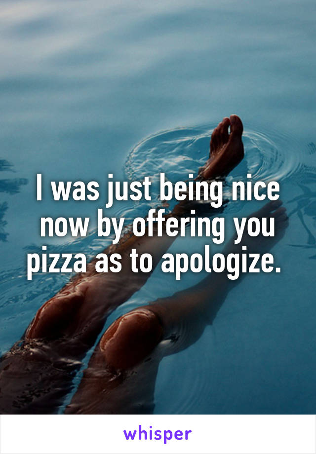 I was just being nice now by offering you pizza as to apologize. 