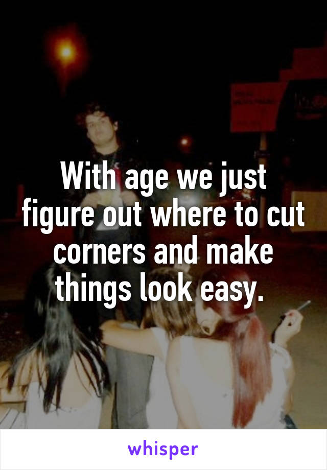 With age we just figure out where to cut corners and make things look easy. 