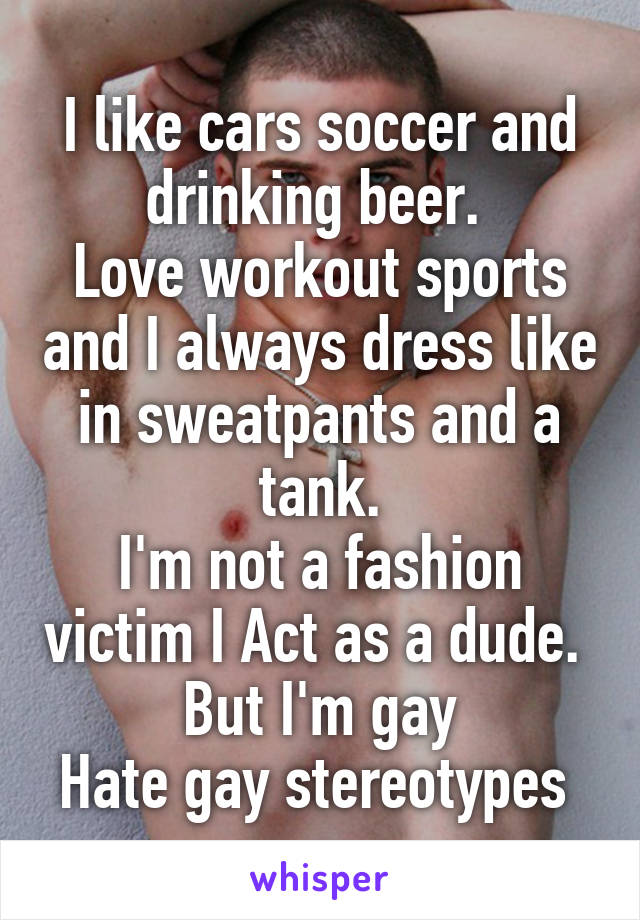 I like cars soccer and drinking beer. 
Love workout sports and I always dress like in sweatpants and a tank.
I'm not a fashion victim I Act as a dude. 
But I'm gay
Hate gay stereotypes 