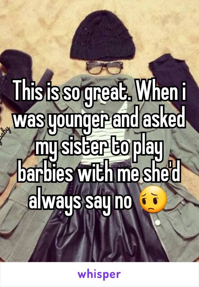 This is so great. When i was younger and asked my sister to play barbies with me she'd always say no 😔