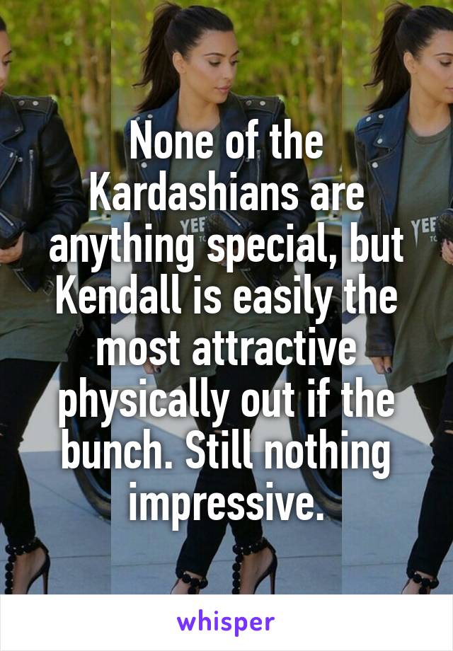 None of the Kardashians are anything special, but Kendall is easily the most attractive physically out if the bunch. Still nothing impressive.