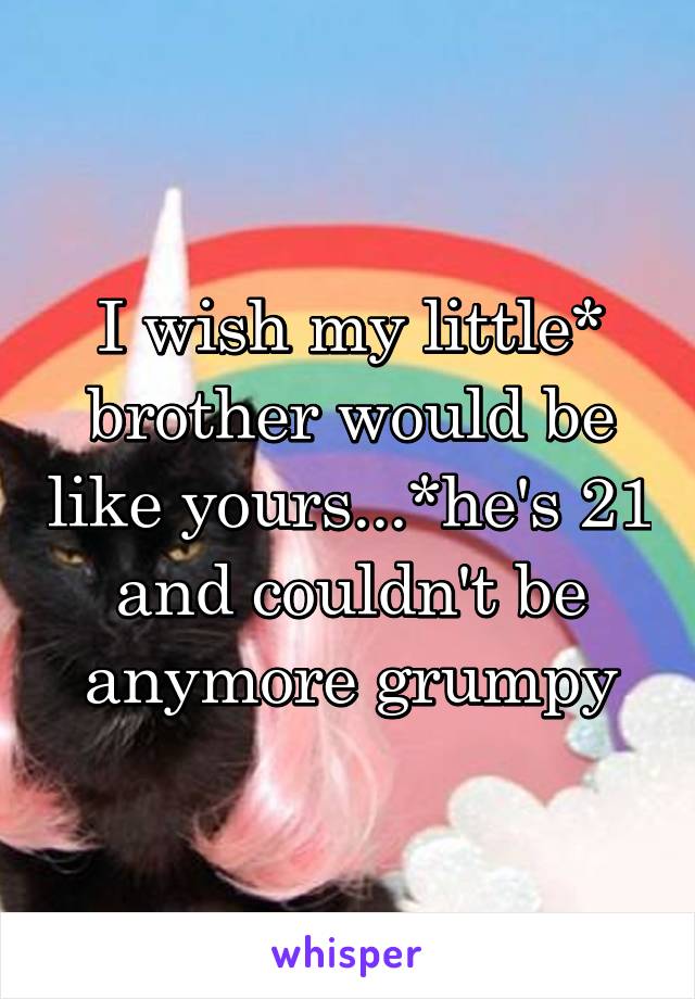 I wish my little* brother would be like yours...*he's 21 and couldn't be anymore grumpy