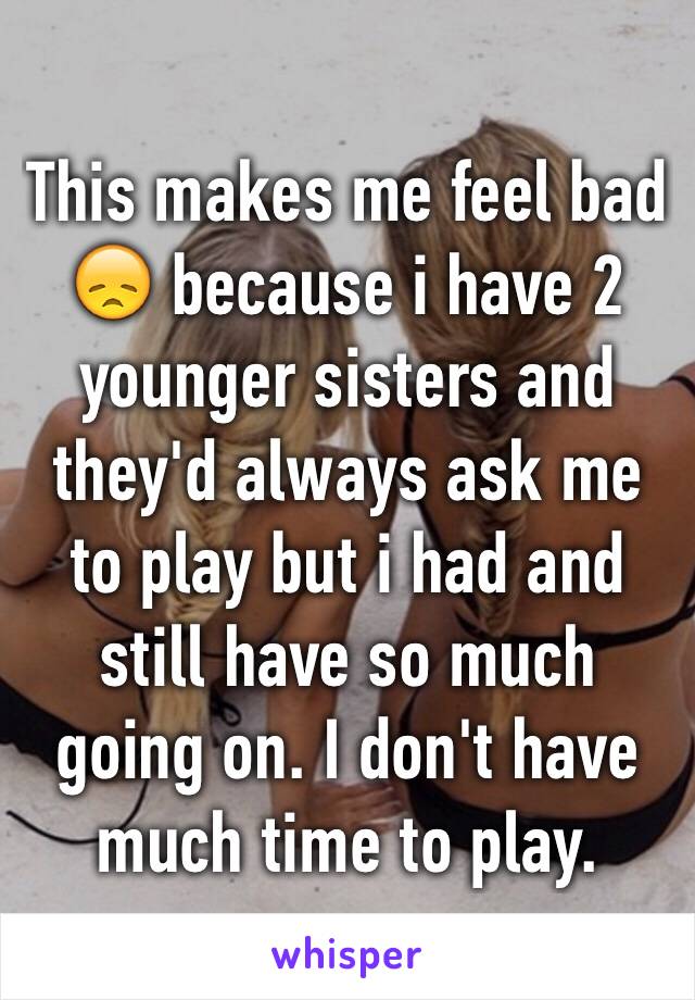 This makes me feel bad 😞 because i have 2 younger sisters and they'd always ask me to play but i had and still have so much going on. I don't have much time to play. 