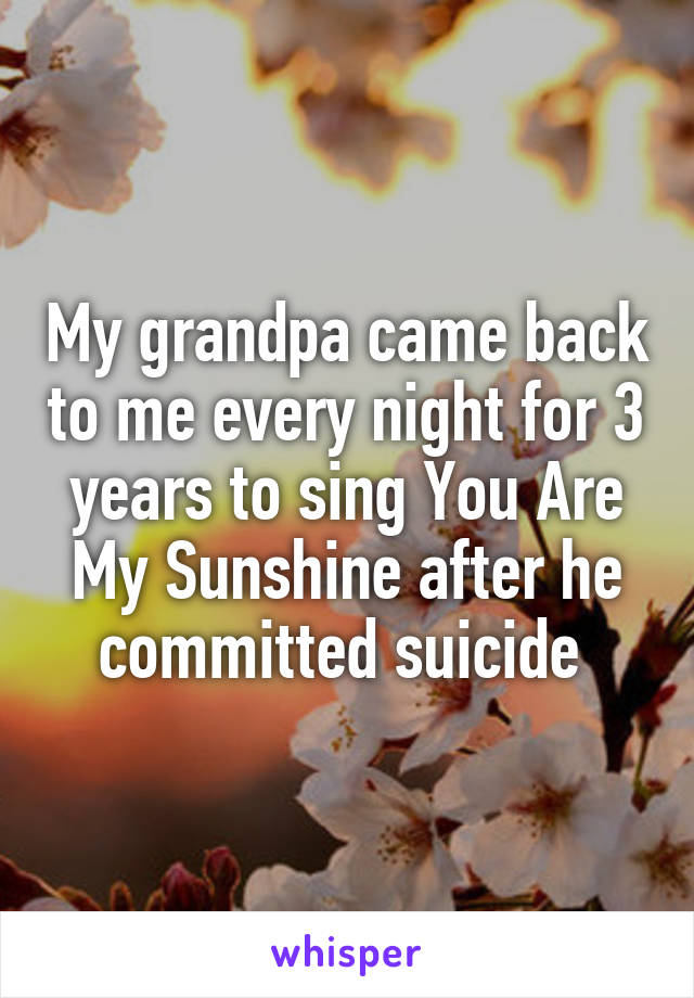 My grandpa came back to me every night for 3 years to sing You Are My Sunshine after he committed suicide 
