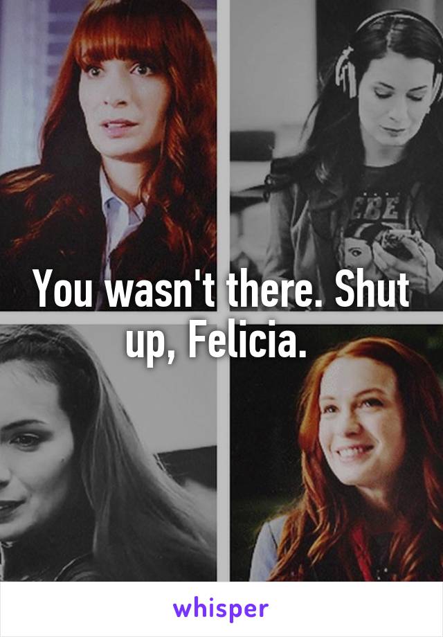 You wasn't there. Shut up, Felicia. 