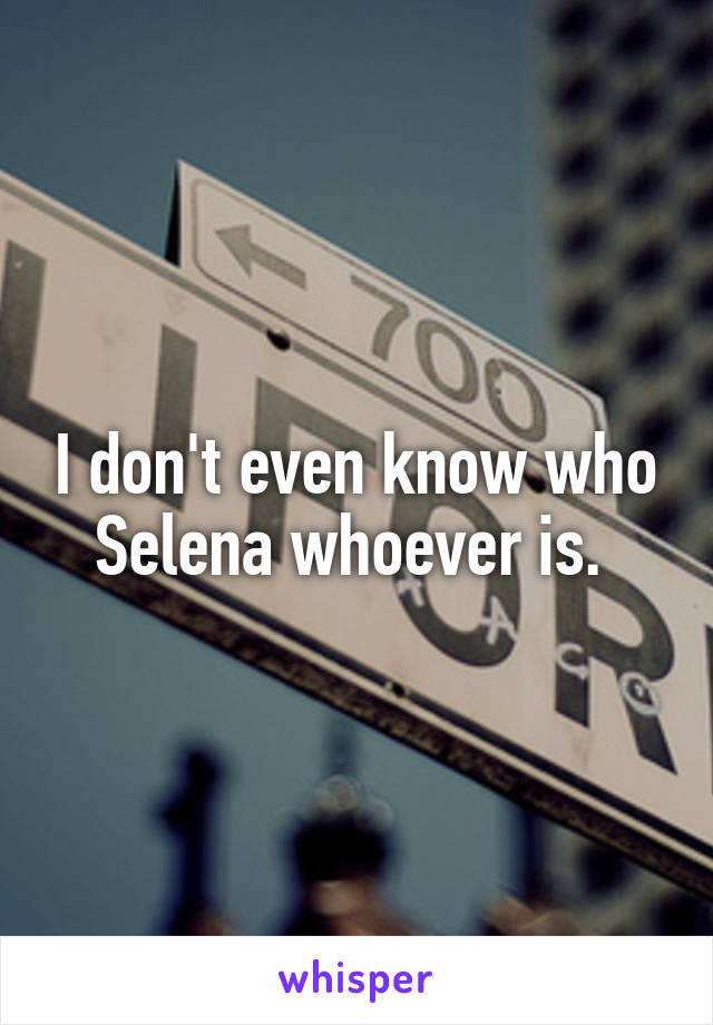 I don't even know who Selena whoever is. 