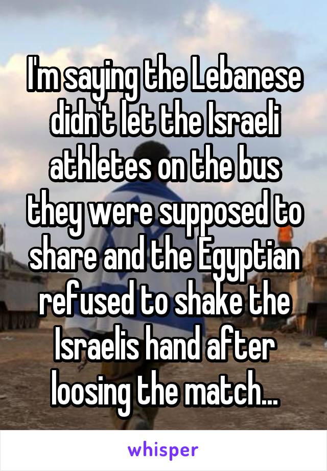 I'm saying the Lebanese didn't let the Israeli athletes on the bus they were supposed to share and the Egyptian refused to shake the Israelis hand after loosing the match...