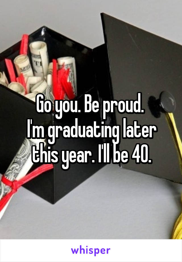 Go you. Be proud. 
I'm graduating later this year. I'll be 40.