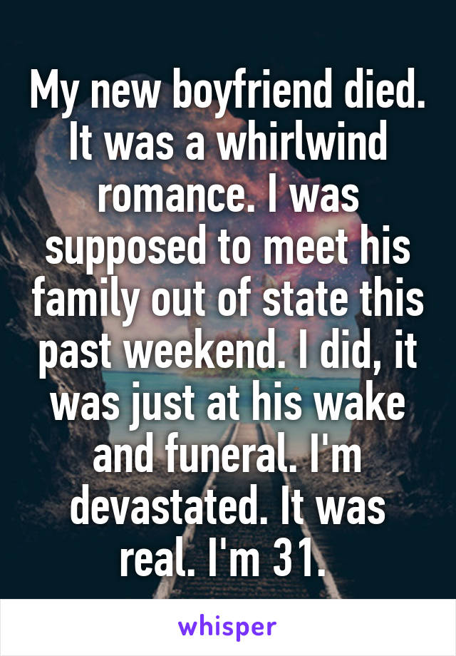My new boyfriend died. It was a whirlwind romance. I was supposed to meet his family out of state this past weekend. I did, it was just at his wake and funeral. I'm devastated. It was real. I'm 31. 
