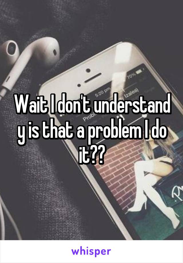 Wait I don't understand y is that a problem I do it??