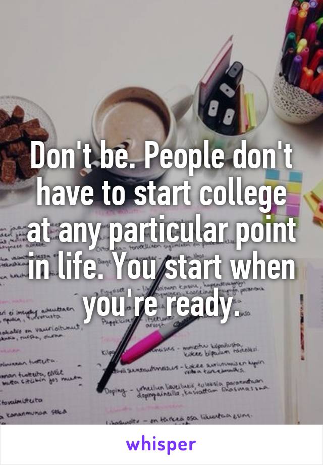 Don't be. People don't have to start college at any particular point in life. You start when you're ready.