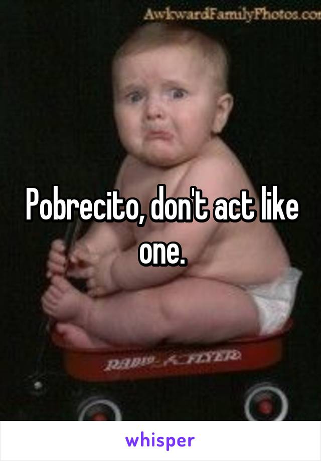 Pobrecito, don't act like one.