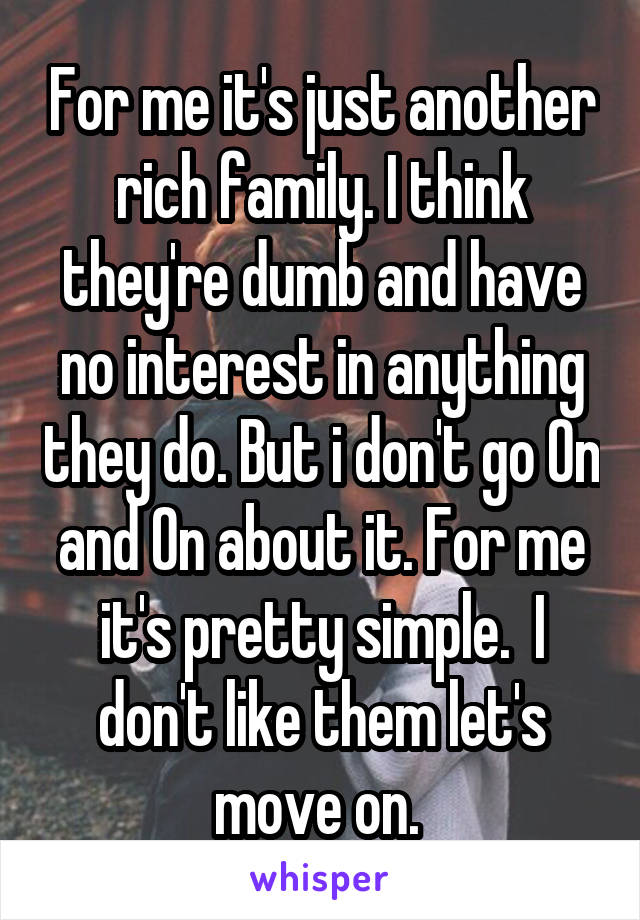 For me it's just another rich family. I think they're dumb and have no interest in anything they do. But i don't go On and On about it. For me it's pretty simple.  I don't like them let's move on. 