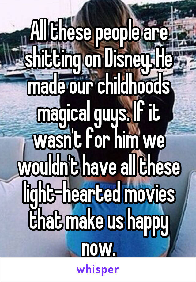 All these people are shitting on Disney. He made our childhoods magical guys. If it wasn't for him we wouldn't have all these light-hearted movies that make us happy now.