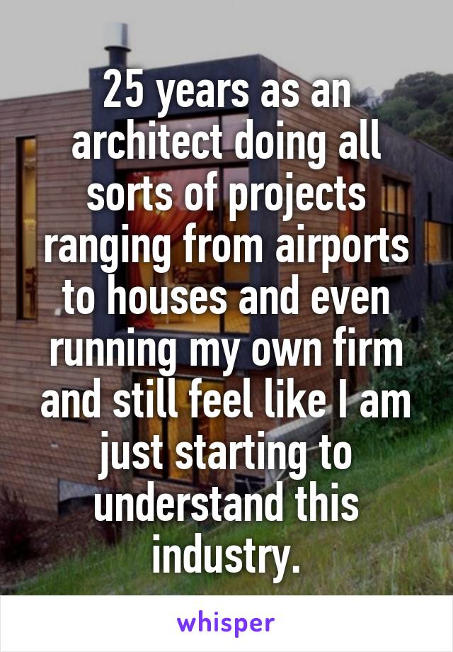 25 years as an architect doing all sorts of projects ranging from airports to houses and even running my own firm and still feel like I am just starting to understand this industry.