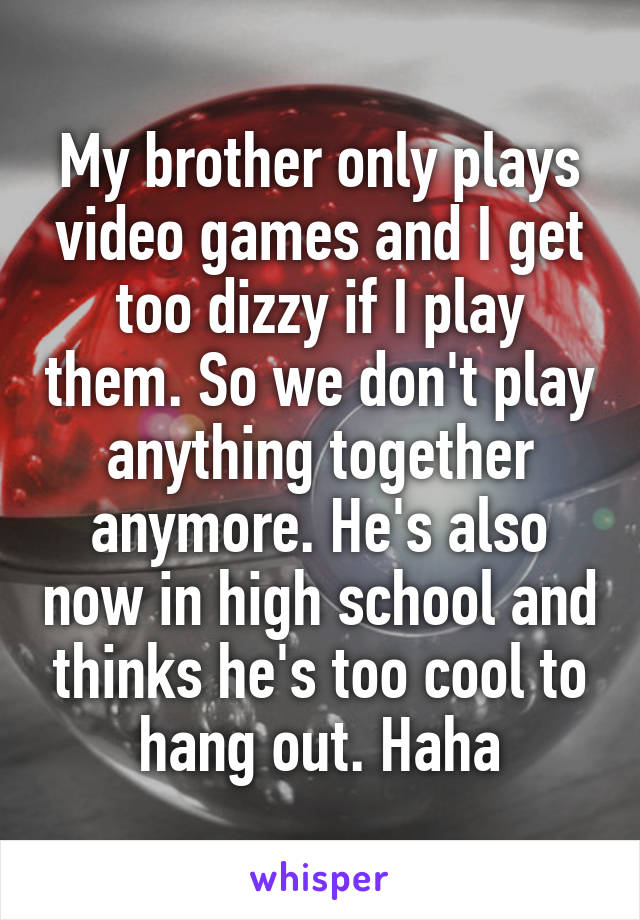 My brother only plays video games and I get too dizzy if I play them. So we don't play anything together anymore. He's also now in high school and thinks he's too cool to hang out. Haha